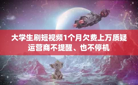 大学生刷短视频1个月欠费上万质疑运营商不提醒、也不停机 大学生刷短视频1个月欠费上万质疑运营商不提醒、也不停机