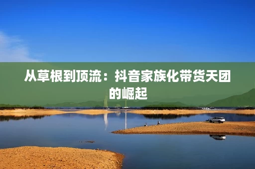 从草根到顶流:抖音家族化带货天团的崛起 从草根到顶流:抖音家族化带货天团的崛起