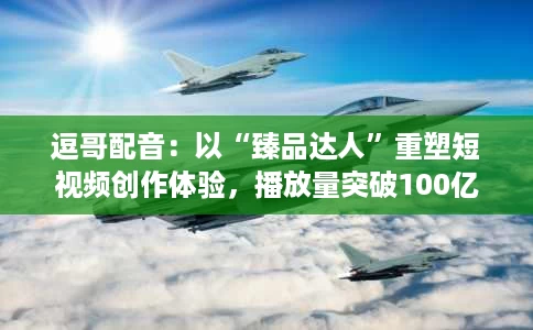 逗哥配音:以“臻品达人”重塑短视频创作体验,播放量突破100亿+次 逗哥配音:以“臻品达人”重塑短视频创作体验,播放量突破100亿+次