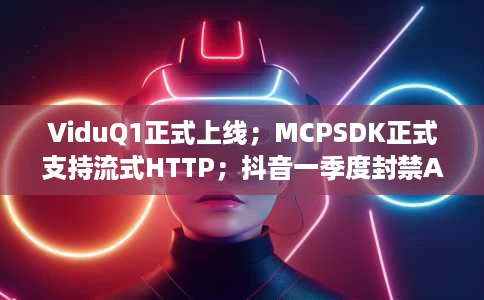 ViduQ1正式上线;MCPSDK正式支持流式HTTP;抖音一季度封禁AI黑产账号260万个 ViduQ1正式上线;MCPSDK正式支持流式HTTP;抖音一季度封禁AI黑产账号260万个
