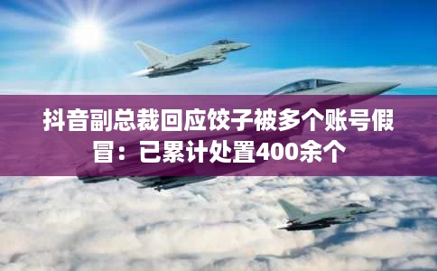抖音副总裁回应饺子被多个账号假冒:已累计处置400余个 抖音副总裁回应饺子被多个账号假冒:已累计处置400余个