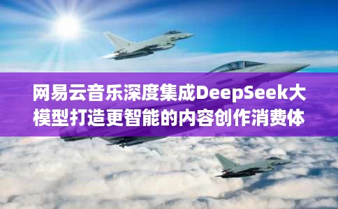 网易云音乐深度集成DeepSeek大模型打造更智能的内容创作消费体验 网易云音乐深度集成DeepSeek大模型打造更智能的内容创作消费体验