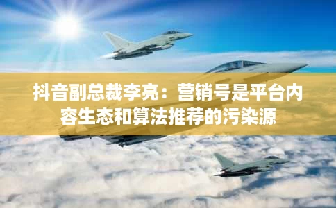 抖音副总裁李亮:营销号是平台内容生态和算法推荐的污染源 抖音副总裁李亮:营销号是平台内容生态和算法推荐的污染源