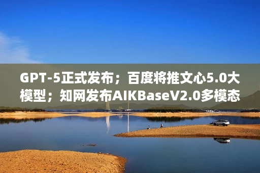 GPT-5正式发布;百度将推文心5.0大模型;知网发布AIKBaseV2.0多模态数据管理系统 GPT-5正式发布;百度将推文心5.0大模型;知网发布AIKBaseV2.0多模态数据管理系统