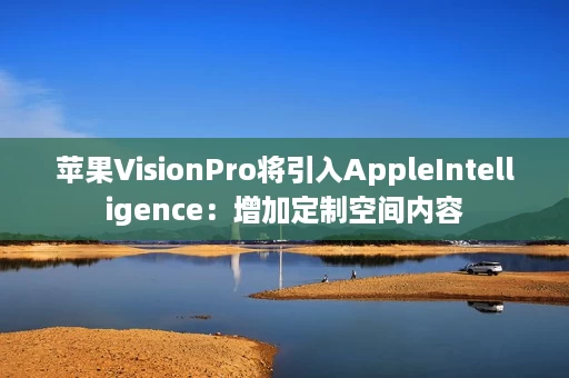 苹果VisionPro将引入AppleIntelligence:增加定制空间内容 苹果VisionPro将引入AppleIntelligence:增加定制空间内容