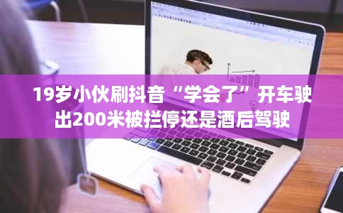 19岁小伙刷抖音“学会了”开车驶出200米被拦停还是酒后驾驶 19岁小伙刷抖音“学会了”开车驶出200米被拦停还是酒后驾驶