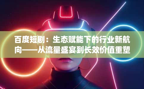 百度短剧:生态赋能下的行业新航向——从流量盛宴到长效价值重塑 百度短剧:生态赋能下的行业新航向——从流量盛宴到长效价值重塑
