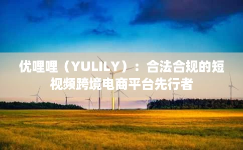 优哩哩(YULILY):合法合规的短视频跨境电商平台先行者 优哩哩(YULILY):合法合规的短视频跨境电商平台先行者