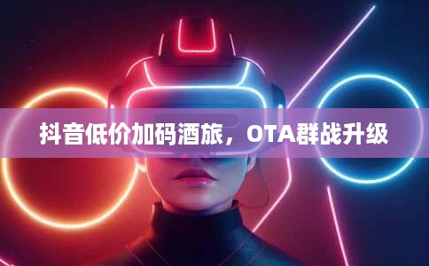 抖音低价加码酒旅,OTA群战升级 抖音低价加码酒旅,OTA群战升级