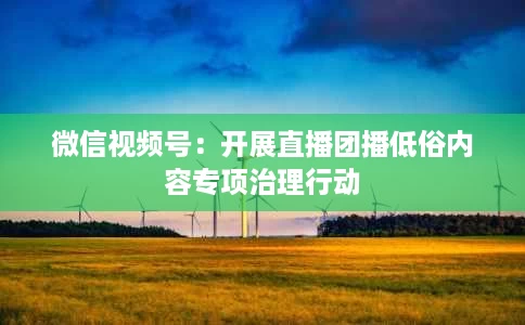 微信视频号:开展直播团播低俗内容专项治理行动 微信视频号:开展直播团播低俗内容专项治理行动