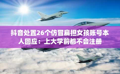 抖音处置26个仿冒扁担女孩账号本人回应:上大学前都不会注册 抖音处置26个仿冒扁担女孩账号本人回应:上大学前都不会注册
