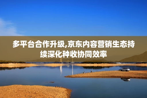 多平台合作升级,京东内容营销生态持续深化种收协同效率 多平台合作升级,京东内容营销生态持续深化种收协同效率