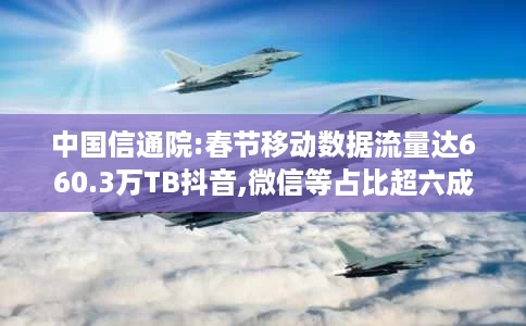 中国信通院:春节移动数据流量达660.3万TB抖音,微信等占比超六成 中国信通院:春节移动数据流量达660.3万TB抖音,微信等占比超六成
