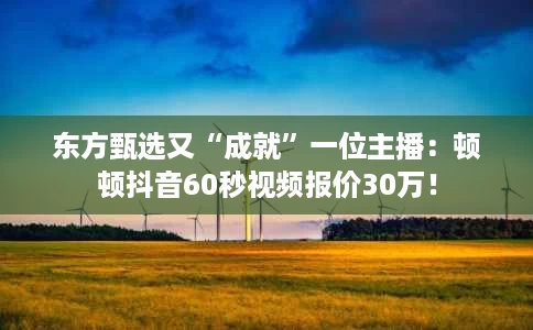 东方甄选又“成就”一位主播:顿顿抖音60秒视频报价30万! 东方甄选又“成就”一位主播:顿顿抖音60秒视频报价30万!