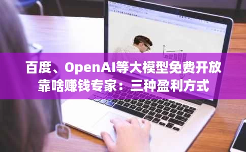 百度、OpenAI等大模型免费开放靠啥赚钱专家：三种盈利方式