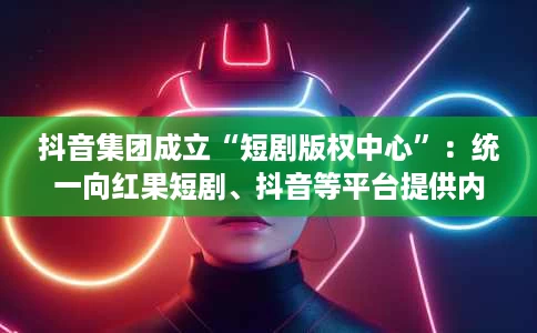 抖音集团成立“短剧版权中心”:统一向红果短剧、抖音等平台提供内容 抖音集团成立“短剧版权中心”:统一向红果短剧、抖音等平台提供内容