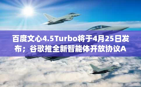 百度文心4.5Turbo将于4月25日发布；谷歌推全新智能体开放协议A2A；视频号整治不当使用AI工具直播行为