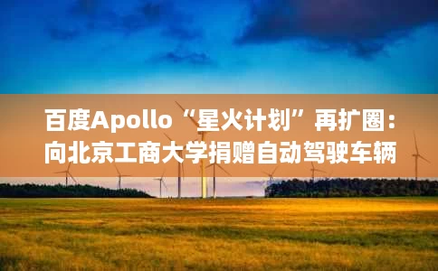 百度Apollo“星火计划”再扩圈：向北京工商大学捐赠自动驾驶车辆，未来将走进更多学校及科研机构