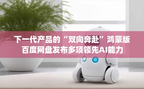 下一代产品的“双向奔赴”鸿蒙版百度网盘发布多项领先AI能力 下一代产品的“双向奔赴”鸿蒙版百度网盘发布多项领先AI能力