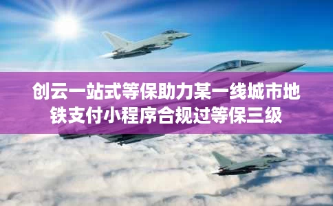 创云一站式等保助力某一线城市地铁支付小程序合规过等保三级