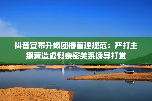 抖音宣布升级团播管理规范：严打主播营造虚假亲密关系诱导打赏