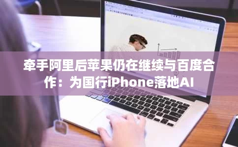 牵手阿里后苹果仍在继续与百度合作:为国行iPhone落地AI 牵手阿里后苹果仍在继续与百度合作:为国行iPhone落地AI