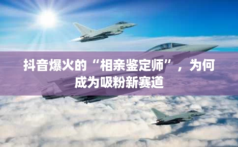 抖音爆火的“相亲鉴定师”,为何成为吸粉新赛道 抖音爆火的“相亲鉴定师”,为何成为吸粉新赛道