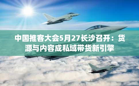 中国推客大会5月27长沙召开:货源与内容成私域带货新引擎 中国推客大会5月27长沙召开:货源与内容成私域带货新引擎