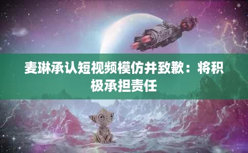 麦琳承认短视频模仿并致歉:将积极承担责任 麦琳承认短视频模仿并致歉:将积极承担责任