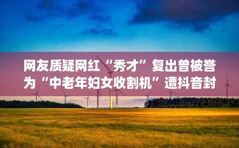 网友质疑网红“秀才”复出曾被誉为“中老年妇女收割机”遭抖音封禁