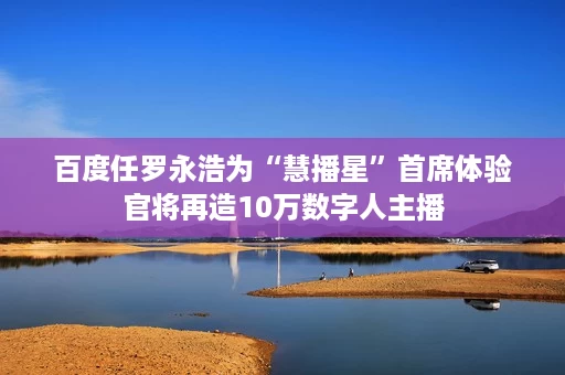 百度任罗永浩为“慧播星”首席体验官将再造10万数字人主播 百度任罗永浩为“慧播星”首席体验官将再造10万数字人主播