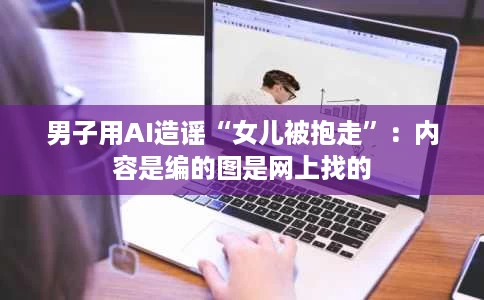 男子用AI造谣“女儿被抱走”:内容是编的图是网上找的 男子用AI造谣“女儿被抱走”:内容是编的图是网上找的