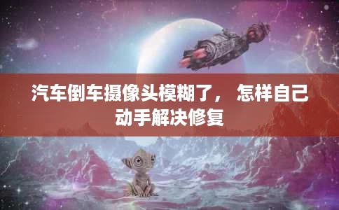 汽车倒车摄像头模糊了, 怎样自己动手解决修复 汽车倒车摄像头模糊了, 怎样自己动手解决修复